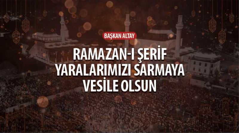 Başkan Altay: “Ramazan-ı Şerif Yaralarımızı Sarmaya Vesile Olsun”